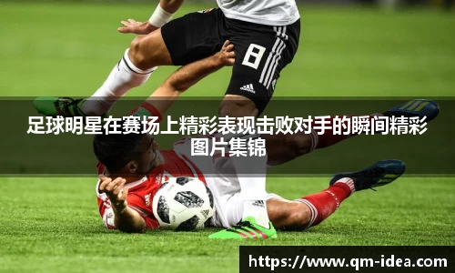 足球明星在赛场上精彩表现击败对手的瞬间精彩图片集锦